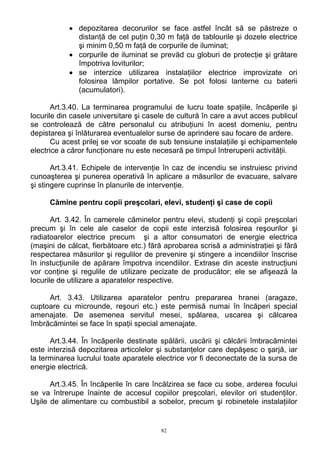 • depozitarea decorurilor se face astfel încât să se păstreze o
distanţă de cel puţin 0,30 m faţă de tablourile şi dozele electrice
şi minim 0,50 m faţă de corpurile de iluminat;
• corpurile de iluminat se prevăd cu globuri de protecţie şi grătare
împotriva loviturilor;
• se interzice utilizarea instalaţiilor electrice improvizate ori
folosirea lămpilor portative. Se pot folosi lanterne cu baterii
(acumulatori).
Art.3.40. La terminarea programului de lucru toate spaţiile, încăperile şi
locurile din casele universitare şi casele de cultură în care a avut acces publicul
se controlează de către personalul cu atribuţiuni în acest domeniu, pentru
depistarea şi înlăturarea eventualelor surse de aprindere sau focare de ardere.
Cu acest prilej se vor scoate de sub tensiune instalaţiile şi echipamentele
electrice a căror funcţionare nu este necesară pe timpul întreruperii activităţii.
Art.3.41. Echipele de intervenţie în caz de incendiu se instruiesc privind
cunoaşterea şi punerea operativă în aplicare a măsurilor de evacuare, salvare
şi stingere cuprinse în planurile de intervenţie.
Cămine pentru copii preşcolari, elevi, studenţi şi case de copii
Art. 3.42. În camerele căminelor pentru elevi, studenţi şi copii preşcolari
precum şi în cele ale caselor de copii este interzisă folosirea reşourilor şi
radiatoarelor electrice precum şi a altor consumatori de energie electrica
(maşini de călcat, fierbătoare etc.) fără aprobarea scrisă a administraţiei şi fără
respectarea măsurilor şi regulilor de prevenire şi stingere a incendiilor înscrise
în instucţiunile de apărare împotrva incendiilor. Extrase din aceste instrucţiuni
vor conţine şi regulile de utilizare pecizate de producător; ele se afişează la
locurile de utilizare a aparatelor respective.
Art. 3.43. Utilizarea aparatelor pentru prepararea hranei (aragaze,
cuptoare cu microunde, reşouri etc.) este permisă numai în încăperi special
amenajate. De asemenea servitul mesei, spălarea, uscarea şi călcarea
îmbrăcămintei se face în spaţii special amenajate.
Art.3.44. În încăperile destinate spălării, uscării şi călcării îmbracămintei
este interzisă depozitarea articolelor şi substanţelor care depăşesc o şarjă, iar
la terminarea lucrului toate aparatele electrice vor fi deconectate de la sursa de
energie electrică.
Art.3.45. În încăperile în care încălzirea se face cu sobe, arderea focului
se va întrerupe înainte de accesul copiilor preşcolari, elevilor ori studenţilor.
Uşile de alimentare cu combustibil a sobelor, precum şi robinetele instalaţiilor
82
 