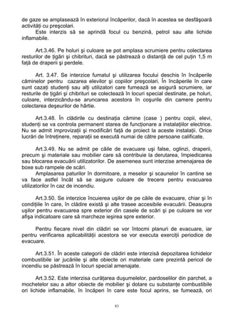 de gaze se amplasează în exteriorul încăperilor, dacă în acestea se desfăşoară
activităţi cu preşcolari.
Este interzis să se aprindă focul cu benzină, petrol sau alte lichide
inflamabile.
Art.3.46. Pe holuri şi culoare se pot amplasa scrumiere pentru colectarea
resturilor de ţigări şi chibrituri, dacă se păstrează o distanţă de cel puţin 1,5 m
faţă de draperii şi perdele.
Art. 3.47. Se interzice fumatul şi utilizarea focului deschis în încăperile
căminelor pentru cazarea elevilor şi copiilor preşcolari. În încăperile în care
sunt cazaţi studenţi sau alţi utilizatori care fumează se asigură scrumiere, iar
resturile de ţigări şi chibrituri se colectează în locuri special destinate, pe holuri,
culoare, interzicându-se aruncarea acestora în coşurile din camere pentru
colectarea deşeurilor de hârtie.
Art.3.48. În clădirile cu destinaţia cămine (case ) pentru copii, elevi,
studenţi se va controla permanent starea de funcţionare a instalaţiilor electrice.
Nu se admit improvizaţii şi modificări faţă de proiect la aceste instalaţii. Orice
lucrări de întreţinere, reparaţii se execută numai de către persoane calificate.
Art.3.49. Nu se admit pe căile de evacuare uşi false, oglinzi, draperii,
precum şi materiale sau mobilier care să contribuie la derutarea, împiedicarea
sau blocarea evacuării utilizatorilor. De asemenea sunt interzise amenajarea de
boxe sub rampele de scări.
Amplasarea paturilor în dormitoare, a meselor şi scaunelor în cantine se
va face astfel încât să se asigure culoare de trecere pentru evacuarea
utilizatorilor în caz de incendiu.
Art.3.50. Se interzice încuierea uşilor de pe căile de evacuare, chiar şi în
condiţiile în care, în clădire există şi alte trasee accesibile evacuării. Deasupra
uşilor pentru evacuarea spre exterior din casele de scări şi pe culoare se vor
afişa indicatoare care să marcheze ieşirea spre exterior.
Pentru fiecare nivel din clădiri se vor întocmi planuri de evacuare, iar
pentru verificarea aplicabilităţii acestora se vor executa exerciţii periodice de
evacuare.
Art.3.51. În aceste categorii de clădiri este interzisă depozitarea lichidelor
combustibile iar jucăriile şi alte obiecte ori materiale care prezintă pericol de
incendiu se păstrează în locuri special amenajate.
Art.3.52. Este interzisa curăţarea duşumelelor, pardoselilor din parchet, a
mochetelor sau a altor obiecte de mobilier şi dotare cu substanţe combustibile
ori lichide inflamabile, în încăperi în care este focul aprins, se fumează, ori
83
 