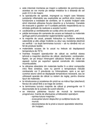 • este interzisă montarea pe maşini a salterelor de pornire-oprire,
acestea se vor monta pe stelaje metalice la o distanţă de cel
puţin 2,5 m de maşini;
• la operaţiunile de apretat, impregnat cu maşini care folosesc
substanţe inflamabile sau explozibile se verifică zilnic modul de
funcţionare a instalaţiei de ventilare, iar în aceste încăperi este
strict interzisă utilizarea focului deschis şi a fumatului. Canalele
de evacuare a gazelor vor fi curăţate periodic respectându-se cu
stricteţe graficele de realizare a acestor lucrări;
• uscătoarele şi ventilatoarele se curăţa zilnic de scamă, praf ;
• părţile lemnoase din camerele de uscare se tratează cu materiale
ignifuge potrivit prevederilor reglementărilor specifice;
• la maşinile de uscat, presele hidraulice cu încălzire electrică,
calandrele şi alte utilaje încălzite cu abur sau rezistenţa electrică
se verifică - ca după terminarea lucrului – să nu rămână nici un
fel de produse textile;
• materialele scoase de la uscat nu trebuie să depăşească
temperatura de 70°C;
• înaintea începerii operaţiunilor de călcat se verifică starea
tehnică a maşinilor electrice de călcat, stecherelor, cordoanelor,
fişelor, iar pe timpul întreruperii călcatului fiarele de călcat se
aşează numai pe suporturi special construite din materiale
incombustibile;
• la călcarea obiectelor din materiale textile în a căror compoziţie
intra fibre sintetice, care nu permit o temperatura ridicată
cordoanele vor fi prevăzute cu întreruptoare, spre a se opri
curentul atunci când se depăşeşte temperatura necesară, sau se
utilizează aparate de călcat cu sistem de reglaj, pentru diverse
tipuri de materiale;
• la introducerea şi scoaterea din priză se va mânui fişa (stecherul)
fierului de calcat fără a se trage de cordon;
• la terminarea lucrului maşinile de călcat şi presingurile vor fi
deconectate de la sursele de curent electric;
• se interzice părăsirea locului de muncă la terminarea
programului, înainte de efectuarea următoarelor operaţiuni:
- oprirea tuturor maşinilor ;
- evacuarea tuturor deşeurilor şi curăţirea locului de
muncă;
- deconectarea de la priză a tuturor aparatelor electrice
din încăperi.
85
 