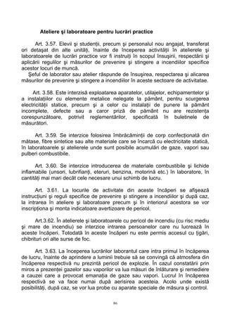 Ateliere şi laboratoare pentru lucrări practice
Art. 3.57. Elevii şi studenţii, precum şi personalul nou angajat, transferat
ori detaşat din alte unităţi, înainte de începerea activităţii în atelierele şi
laboratoarele de lucrări practice vor fi instruiţi în scopul însuşirii, respectării şi
aplicării regulilor şi măsurilor de prevenire şi stingere a incendiilor specifice
acestor locuri de muncă.
Şeful de laborator sau atelier răspunde de însuşirea, respectarea şi alicarea
măsurilor de prevenire şi stingere a incendiilor în aceste sectoare de activitatae.
Art. 3.58. Este interzisă exploatarea aparatelor, utilajelor, echipamentelor şi
a instalaţiilor cu elemente metalice nelegate la pământ, pentru scurgerea
electricităţii statice, precum şi a celor cu instalaţii de punere la pământ
incomplete, defecte sau a caror priză de pământ nu are rezistenţa
corespunzătoare, potrivit reglementărilor, specificată în buletinele de
măsurători.
Art. 3.59. Se interzice folosirea îmbrăcăminţii de corp confecţionată din
mătase, fibre sintetice sau alte materiale care se încarcă cu electricitate statică,
în laboratoarele şi atelierele unde sunt posibile acumulări de gaze, vapori sau
pulberi combustibile.
Art. 3.60. Se interzice introducerea de materiale combustibile şi lichide
inflamabile (unsori, lubrifianţi, eteruri, benzina, motorină etc.) în laboratore, în
cantităţi mai mari decât cele necesare unui schimb de lucru.
Art. 3.61. La locurile de activitate din aceste încăperi se afişează
instrucţiuni şi reguli specifice de prevenire şi stingere a incendiilor şi după caz,
la intrarea în ateliere şi laboratoare precum şi în interiorul acestora se vor
inscripţiona şi monta indicatoare avertizoare de pericol.
Art.3.62. În atelierele şi laboratoarele cu pericol de incendiu (cu risc mediu
şi mare de incendiu) se interzice intrarea persoanelor care nu lucrează în
aceste încăperi. Totodată în aceste încăperi nu este permis accesul cu ţigări,
chibrituri ori alte surse de foc.
Art. 3.63. La începerea lucrărilor laborantul care intra primul în încăperea
de lucru, înainte de aprindere a luminii trebuie să se convingă că atmosfera din
încăperea respectivă nu prezintă pericol de explozie. În cazul constatării prin
miros a prezenţei gazelor sau vaporilor va lua măsuri de înlăturare şi remediere
a cauzei care a provocat emanaţia de gaze sau vapori. Lucrul în încăperea
respectivă se va face numai după aerisirea acesteia. Acolo unde există
posibilităţi, după caz, se vor lua probe cu aparate speciale de măsura şi control.
86
 