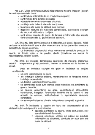 Art. 3.64. După terminarea lucrului responsabilul fiecărei încăperi (atelier,
laborator) va controla dacă :
• sunt închise robinetele de pe conductele de gaze;
• sunt închise bine buteliile de gaze;
• aparatele electrice sunt scoase din priză;
• ventilaţia este în bună stare de funcţionare;
• focurile şi alte surse de căldură sunt închise;
• deşeurile, resturile de materiale combustibile, eventualele scurgeri
de ulei sunt înlăturate şi curăţate;
• sunt stinse becurile de gaze, de lumină şi întrerupte alte aparate
care funcţionează cu gaze naturale sau GPL.
Art. 3.65. Nu este permisă lăsarea în laborator, pe utilaje, aparate, mese
de lucru a îmbrăcăminţii sau a altor obiecte care nu fac parte din inventarul
laboratorului sau al atelierului.
La încetarea programului, dupa efectuarea controlului precizat în
normă, se încuie uşile şi se predau cheile (prevăzute cu marca de
recunoaştere), la locul stabilit.
Art. 3.66. Se interzice demontarea aparatelor de măsurat presiunea,
debitul, temperatura şi alţi parametri, înainte ca acestea să fie izolate de
circuit.
Dacă se constată scurgeri de gaze în laborator se asigură
următoarele :
• se sting toate becurile de gaze;
• se întrerupe curentul electric, menţinându-se în funcţiune numai
instalaţia de ventilaţie;
• se deschid toate ferestrele încăperii;
• se controlează dacă sunt închise toate robinetele de alimentare cu
gaze a becurilor;
• se opreşte alimentarea cu gaze, verificându-se etanşeitatea
conductelor, flanşelor, furtunurilor flexibile de la becuri şi alte
aparate de consum, înlăturându-se cu operativitate defectele
constatate;
• se aeriseşte încăperea până la îndepărtarea completă a gazelor
Art. 3.67. În încăperile şi spaţiile de lucru ale laboratoarelor şi ale
atelierelor de lucrări practice sunt interzise:
spălarea pardoselii cu bezină, white-spirt, petrol, eter
sau alte lichide inflamabile;
uscarea obiectelor umede ori pătate cu produse
inflamabile pe calorifere, conducte de abur sau alte
surse de căldură;
87
 