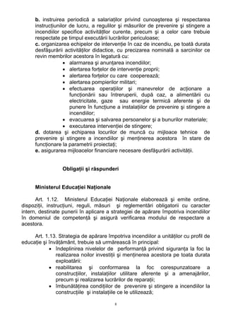 b. instruirea periodică a salariaţilor privind cunoaşterea şi respectarea
instrucţiunilor de lucru, a regulilor şi măsurilor de prevenire şi stingere a
incendiilor specifice activităţllor curente, precum şi a celor care trebuie
respectate pe timpul executării lucrărilor periculoase;
c. organizarea echipelor de intervenţie în caz de incendiu, pe toată durata
desfăşurării activităţilor didactice, cu precizarea nominală a sarcinilor ce
revin membrilor acestora în legatură cu:
• alarmarea şi anunţarea incendiilor;
• alertarea forţelor de intervenţie proprii;
• alertarea forţelor cu care cooperează;
• alertarea pompierilor militari;
• efectuarea operaţiilor şi manevrelor de acţionare a
funcţionării sau întreruperii, după caz, a alimentării cu
electricitate, gaze sau energie termică aferente şi de
punere în funcţiune a instalaţiilor de prevenire şi stingere a
incendiilor;
• evacuarea şi salvarea persoanelor şi a bunurilor materiale;
• executarea intervenţiei de stingere;
d. dotarea şi echiparea locurilor de muncă cu mijloace tehnice de
prevenire şi stingere a incendiilor şi menţinerea acestora în stare de
funcţionare la parametrii proiectaţi;
e. asigurarea mijloacelor financiare necesare desfăşurării activităţii.
Obligaţii şi răspunderi
Ministerul Educaţiei Naţionale
Art. 1.12. Ministerul Educaţiei Naţionale elaborează şi emite ordine,
dispoziţii, instrucţiuni, reguli, măsuri şi reglementări obligatorii cu caracter
intern, destinate punerii în aplicare a strategiei de apărare împotriva incendiilor
în domeniul de competenţă şi asigură verificarea modului de respectare a
acestora.
Art. 1.13. Strategia de apărare împotriva incendiilor a unităţilor cu profil de
educaţie şi învăţământ, trebuie să urmărească în principal:
• îndeplinirea nivelelor de performanţă privind siguranţa la foc la
realizarea noilor investiţii şi menţinerea acestora pe toata durata
exploatării:
• reabilitarea şi conformarea la foc corespunzatoare a
construcţiilor, instalaţiilor utilitare aferente şi a amenajărilor,
precum şi realizarea lucrărilor de reparaţii;
• îmbunătăţirea condiţiilor de prevenire şi stingere a incendiilor la
construcţiile şi instalaţiile ce le utilizează;
8
 