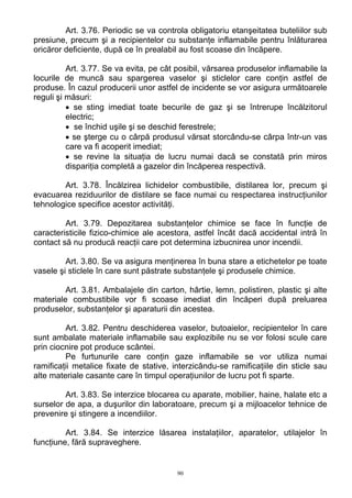 Art. 3.76. Periodic se va controla obligatoriu etanşeitatea buteliilor sub
presiune, precum şi a recipientelor cu substanţe inflamabile pentru înlăturarea
oricăror deficiente, după ce în prealabil au fost scoase din încăpere.
Art. 3.77. Se va evita, pe cât posibil, vărsarea produselor inflamabile la
locurile de muncă sau spargerea vaselor şi sticlelor care conţin astfel de
produse. În cazul producerii unor astfel de incidente se vor asigura următoarele
reguli şi măsuri:
• se sting imediat toate becurile de gaz şi se întrerupe încălzitorul
electric;
• se închid uşile şi se deschid ferestrele;
• se şterge cu o cârpă produsul vărsat storcându-se cârpa într-un vas
care va fi acoperit imediat;
• se revine la situaţia de lucru numai dacă se constată prin miros
dispariţia completă a gazelor din încăperea respectivă.
Art. 3.78. Încălzirea lichidelor combustibile, distilarea lor, precum şi
evacuarea reziduurilor de distilare se face numai cu respectarea instrucţiunilor
tehnologice specifice acestor activităţi.
Art. 3.79. Depozitarea substanţelor chimice se face în funcţie de
caracteristicile fizico-chimice ale acestora, astfel încât dacă accidental intră în
contact să nu producă reacţii care pot determina izbucnirea unor incendii.
Art. 3.80. Se va asigura menţinerea în buna stare a etichetelor pe toate
vasele şi sticlele în care sunt păstrate substanţele şi produsele chimice.
Art. 3.81. Ambalajele din carton, hârtie, lemn, polistiren, plastic şi alte
materiale combustibile vor fi scoase imediat din încăperi după preluarea
produselor, substanţelor şi aparaturii din acestea.
Art. 3.82. Pentru deschiderea vaselor, butoaielor, recipientelor în care
sunt ambalate materiale inflamabile sau explozibile nu se vor folosi scule care
prin ciocnire pot produce scântei.
Pe furtunurile care conţin gaze inflamabile se vor utiliza numai
ramificaţii metalice fixate de stative, interzicându-se ramificaţiile din sticle sau
alte materiale casante care în timpul operaţiunilor de lucru pot fi sparte.
Art. 3.83. Se interzice blocarea cu aparate, mobilier, haine, halate etc a
surselor de apa, a duşurilor din laboratoare, precum şi a mijloacelor tehnice de
prevenire şi stingere a incendiilor.
Art. 3.84. Se interzice lăsarea instalaţiilor, aparatelor, utilajelor în
funcţiune, fără supraveghere.
90
 