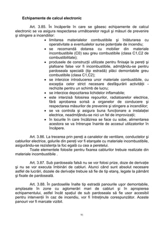 Echipamente de calcul electronic
Art. 3.85. În încăperile în care se găsesc echipamente de calcul
electronic se va asigura respectarea următoarelor reguli şi măsuri de prevenire
şi stingere a incendiilor:
• limitarea materialelor combustibile şi înlăturarea cu
operativitate a eventualelor surse potenţiale de incendiu;
• se recomandă dotarea cu mobilier din materiale
incombustibile (C0) sau greu combustibile (clasa C1,C2 de
combustibilitate);
• produsele de construcţii utilizate pentru finisaje la pereţi şi
plafoane false vor fi incombustibile, admiţându-se pentru
pardoseala specială (tip estradă) plăci demontabile greu
combustibile (clasa C1,C2);
• se interzice introducerea unor materiale combustibile, cu
excepţia celor strict necesare desfăşurării activităţii -
rechizite pentru un schimb de lucru;
• se interzice depozitarea lichidelor inflamabile;
• este interzisă folosirea reşourilor, radiatoarelor electrice,
fără aprobarea scrisă a organelor de conducere şi
respectarea măsurilor de prevenire şi stingere a incendiilor;
• se va controla şi asigura buna funcţionare a instalaţiei
electrice, neadmiţându-se nici un fel de improvizaţii;
• în locurile în care încălzirea se face cu sobe, alimentarea
acestora se va întrerupe înainte de accesul utilizatorilor în
încăpere.
Art. 3.86. La trecerea prin pereţi a canalelor de ventilare, conductelor şi
cablurilor electrice, golurile din pereţi vor fi etanşate cu materiale incombustibile,
asigurăndu-se rezistenţa la foc egală cu cea a peretelui.
Toate elementele folosite pentru fixarea cablurilor trebuie realizate din
materiale incombustibile .
Art. 3.87. Sub pardoseala falsă nu se vor folosi prize, doze de derivaţie
şi nu se vor executa îmbinări de cabluri. Atunci când sunt absolut necesare
astfel de lucrări, dozele de derivaţie trebuie să fie de tip etanş, legate la pământ
şi fixate de pardoseală.
Art. 3.88. În pardoselile înalte tip estradă panourile uşor demontabile,
amplasate în zone cu aglomerări mari de cabluri şi în apropierea
echipamentului, astfel încât spaţiul de sub pardoseala să fie usor accesibil
pentru intervenţii în caz de incendiu, vor fi întreţinute corespunzător. Aceste
panouri vor fi marcate vizibil.
91
 