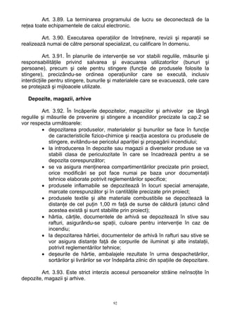 Art. 3.89. La terminarea programului de lucru se deconecteză de la
reţea toate echipamentele de calcul electronic.
Art. 3.90. Executarea operaţiilor de întreţinere, revizii şi reparaţii se
realizează numai de către personal specializat, cu calificare în domeniu.
Art. 3.91. În planurile de intervenţie se vor stabili regulile, măsurile şi
responsabilităţile privind salvarea şi evacuarea utilizatorilor (bunuri şi
persoane), precum şi cele pentru stingere (funcţie de produsele folosite la
stingere), precizându-se ordinea operaţiunilor care se execută, inclusiv
interdicţiile pentru stingere, bunurile şi materialele care se evacuează, cele care
se protejază şi mijloacele utilizate.
Depozite, magazii, arhive
Art. 3.92. În încăperile depozitelor, magaziilor şi arhivelor pe lângă
regulile şi măsurile de prevenire şi stingere a incendiilor precizate la cap.2 se
vor respecta următoarele:
• depozitarea produselor, materialelor şi bunurilor se face în funcţie
de caracteristicile fizico-chimice şi reacţia acestora cu produsele de
stingere, evitându-se pericolul apariţiei şi propagării incendiului;
• la introducerea în depozite sau magazii a diverselor produse se va
stabili clasa de periculozitate în care se încadrează pentru a se
depozita corespunzător;
• se va asigura menţinerea compartimentărilor precizate prin proiect,
orice modificări se pot face numai pe baza unor documentaţii
tehnice elaborate potrivit reglementărilor specifice;
• produsele inflamabile se depozitează în locuri special amenajate,
marcate corespunzător şi în cantităţile precizate prin proiect;
• produsele textile şi alte materiale combustibile se depozitează la
distanţe de cel puţin 1,00 m faţă de surse de căldură (atunci când
acestea există şi sunt stabilite prin proiect);
• hârtia, cărţile, documentele de arhivă se depozitează în stive sau
rafturi, asigurându-se spaţii, culoare pentru intervenţie în caz de
incendiu;
• la depozitarea hârtiei, documentelor de arhivă în rafturi sau stive se
vor asigura distanţe faţă de corpurile de iluminat şi alte instalaţii,
potrivit reglementărilor tehnice;
• deşeurile de hârtie, ambalajele rezultate în urma despachetărilor,
sortărilor şi livrărilor se vor îndepărta zilnic din spaţiile de depozitare.
Art. 3.93. Este strict interzis accesul persoanelor străine neînsoţite în
depozite, magazii şi arhive.
92
 