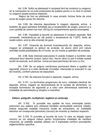 Art. 3.94. Sulful se păstrează în recipienţi ferit de contactul cu oxigenul,
iar la manipulare se va evita producerea de pulbere pentru a nu intra în contact
cu oxigenul (poate produce explozie).
Negrul de fum se păstrează în vase ermetic închise ferite de orice
sursa de oxigen şi/sau foc deschis.
Art. 3.95. Se interzice depozitarea în magazii, depozite, arhive a
buteliilor de gaze petroliere lichefiate sau a recipientelor de oxigen, precum şi a
unor cantităţi de carbid mai mari 150 kg (în compartimente special amenajate).
Art. 3.96. Vopselele şi lacurile se păstrează în încăperi separate, fără
umezeală, menţinându-se pe cât posibil o temperatură de 7-20ºC, ferite de
razele solare, acizi şi alte emanaţii de gaze.
Art. 3.97. Corpurile de iluminat incandescente din depozite, arhive,
magazii se protejează cu globuri de protecţe, iar atunci când prin natura
activităţii există posibilitatea de a fi lovite, se vor monta şi apărători de protecţie.
Art. 3.98. Este interzisă executarea în aceste încăperi a lucrărilor care
utilizează focul deschis (suduri, lipituri etc). Atunci când nu pot fi evitate aceste
lucrări se execută, sunt admise numai pe baza permisului de lucru cu foc.
Art. 3.99. Se va asigura menţinerea permanent libere a spaţiilor de
siguranţă, precum şi a celor destinate circulaţiei, intervenţiei şi evacuării în caz
de incendiu, conform planului de depozitare.
Art. 3.100. Se interzice fumatul in depozite, magazii, arhive.
Art. 3.101. La terminarea programului de lucru, instalaţia electrică din
depozite, arhive, magazii se deconectează de la sursele de alimentare, cu
excepţia iluminatului de siguranţă şi a celui care alimentează sistemele şi
instalaţiile de semnalizare şi stingere a incendiilor.
Edituri, poligrafii, multiplicări, legătorii şi cartonaje
Art. 3.102. În punctele sau spaţiile de lucru amenajate pentru
prelucrare sau spălare prin utilizarea lichidelor combustibile (solvenţi volatili),
trebuie asigurate instalaţii mecanice locale de exhaustare, iar instalaţiile
electrice vor corespunde pericolului (riscului) de incendiu şi mediului respectiv.
Art. 3.103. În punctele şi locurile de lucru în care se degajă vapori
corozivi se vor asigura măsuri pentru funcţionarea instalaţiei de ventilare
mecanică, iar celelalte instalaţii utilitare vor fi exploatate conform prevederilor
reglementărilor specifice.
93
 