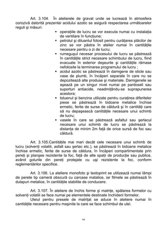 Art. 3.104. În atelierele de gravat unde se lucrează în atmosfera
corozivă datorită prezentei acidului azotic se asigură respectarea următoarelor
reguli şi măsuri:
operaţiile de lucru se vor executa numai cu instalaţia
de ventilare în funcţiune;
petrolul şi diluantul folosit pentru curăţarea plăcilor de
zinc se vor păstra în atelier numai în cantităţile
necesare pentru o zi de lucru;
rumeguşul necesar procesului de lucru se păstrează
în cantităţile strict necesare schimbului de lucru, fiind
evacuate în exterior deşeurile şi cantităţile rămase
nefolosite la terminarea programului de lucru ;
acidul azotic se păstrează în damigene de sticle sau
vase de plumb, în încăperi separate în care nu se
depozitează alte produse şi materiale. Damigenele se
aşează pe un singur nivel numai pe pardoseli sau
suporturi antiacide, neadmiţându-se suprapunerea
acestora;
toluenul şi benzina utilizate pentru curaţirea diferitelor
piese se păstrează în bidoane metalice închise
ermetic, ferite de surse de căldură şi în cantităţi care
să nu depaşească cantităţile necesare unui schimb
de lucru;
vasele în care se păstrează asfaltul sau şerlacul
necesare unui schimb de lucru se păstrează la
distanţa de minim 2m faţă de orice sursă de foc sau
căldură.
Art. 3.105.Cantităţile mai mari decât cele necesare unui schimb de
lucru (solvenţi volatili, asfalt sau şerlac etc.), se păstrează în bidoane metalice
închise ermetic, ferite de surse de căldura, în încăperi compartimentate prin
pereţi şi planşee rezistente la foc, faţă de alte spaţii de producţie sau publice,
având golurile din pereţi protejate cu uşi rezistente la foc, conform
reglementărilor specifice.
Art. 3.106. La ateliere monofoto şi textoprint se utilizează numai lămpi
de perete tip cameră obscură cu carcase matalice, iar filmele se păstrează în
dulapuri metalice, în cantităţile stabilite de conducere.
Art. 3.107. În ateliere de închis forme şi matriţe, spălarea formelor cu
solvenţi volatili se face numai pe elementele destinate închiderii formelor.
Uleiul pentru presele de matriţat se aduce în ateliere numai în
cantităţile necesare pentru maşinile la care se face schimbul de ulei.
94
 