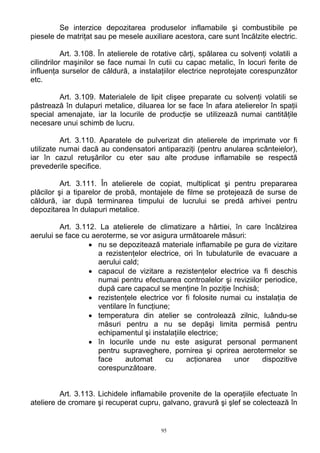 Se interzice depozitarea produselor inflamabile şi combustibile pe
piesele de matriţat sau pe mesele auxiliare acestora, care sunt încălzite electric.
Art. 3.108. În atelierele de rotative cărţi, spălarea cu solvenţi volatili a
cilindrilor maşinilor se face numai în cutii cu capac metalic, în locuri ferite de
influenţa surselor de căldură, a instalaţiilor electrice neprotejate corespunzător
etc.
Art. 3.109. Materialele de lipit clişee preparate cu solvenţi volatili se
păstrează în dulapuri metalice, diluarea lor se face în afara atelierelor în spaţii
special amenajate, iar la locurile de producţie se utilizează numai cantităţile
necesare unui schimb de lucru.
Art. 3.110. Aparatele de pulverizat din atelierele de imprimate vor fi
utilizate numai dacă au condensatori antiparaziţi (pentru anularea scânteielor),
iar în cazul retuşărilor cu eter sau alte produse inflamabile se respectă
prevederile specifice.
Art. 3.111. În atelierele de copiat, multiplicat şi pentru prepararea
plăcilor şi a tiparelor de probă, montajele de filme se protejează de surse de
căldură, iar după terminarea timpului de lucrului se predă arhivei pentru
depozitarea în dulapuri metalice.
Art. 3.112. La atelierele de climatizare a hârtiei, în care încălzirea
aerului se face cu aeroterme, se vor asigura următoarele măsuri:
• nu se depozitează materiale inflamabile pe gura de vizitare
a rezistenţelor electrice, ori în tubulaturile de evacuare a
aerului cald;
• capacul de vizitare a rezistenţelor electrice va fi deschis
numai pentru efectuarea controalelor şi reviziilor periodice,
după care capacul se menţine în poziţie închisă;
• rezistenţele electrice vor fi folosite numai cu instalaţia de
ventilare în funcţiune;
• temperatura din atelier se controlează zilnic, luându-se
măsuri pentru a nu se depăşi limita permisă pentru
echipamentul şi instalaţiile electrice;
• în locurile unde nu este asigurat personal permanent
pentru supraveghere, pornirea şi oprirea aerotermelor se
face automat cu acţionarea unor dispozitive
corespunzătoare.
Art. 3.113. Lichidele inflamabile provenite de la operaţiile efectuate în
ateliere de cromare şi recuperat cupru, galvano, gravură şi şlef se colectează în
95
 