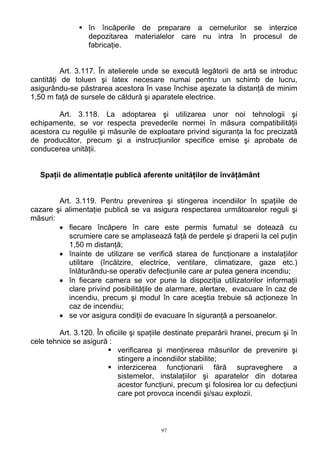 în încăperile de preparare a cernelurilor se interzice
depozitarea materialelor care nu intra în procesul de
fabricaţie.
Art. 3.117. În atelierele unde se execută legătorii de artă se introduc
cantităţi de toluen şi latex necesare numai pentru un schimb de lucru,
asigurându-se păstrarea acestora în vase închise aşezate la distanţă de minim
1,50 m faţă de sursele de căldură şi aparatele electrice.
Art. 3.118. La adoptarea şi utilizarea unor noi tehnologii şi
echipamente, se vor respecta prevederile normei în măsura compatibilităţii
acestora cu regulile şi măsurile de exploatare privind siguranţa la foc precizată
de producător, precum şi a instrucţiunilor specifice emise şi aprobate de
conducerea unităţii.
Spaţii de alimentaţie publică aferente unităţilor de învăţământ
Art. 3.119. Pentru prevenirea şi stingerea incendiilor în spaţiile de
cazare şi alimentaţie publică se va asigura respectarea următoarelor reguli şi
măsuri:
• fiecare încăpere în care este permis fumatul se dotează cu
scrumiere care se amplasează faţă de perdele şi draperii la cel puţin
1,50 m distanţă;
• înainte de utilizare se verifică starea de funcţionare a instalaţiilor
utilitare (încălzire, electrice, ventilare, climatizare, gaze etc.)
înlăturându-se operativ defecţiunile care ar putea genera incendiu;
• în fiecare camera se vor pune la dispoziţia utilizatorilor informaţii
clare privind posibilităţile de alarmare, alertare, evacuare în caz de
incendiu, precum şi modul în care aceştia trebuie să acţioneze în
caz de incendiu;
• se vor asigura condiţii de evacuare în siguranţă a persoanelor.
Art. 3.120. În oficiile şi spaţiile destinate preparării hranei, precum şi în
cele tehnice se asigură :
verificarea şi menţinerea măsurilor de prevenire şi
stingere a incendiilor stabilite;
interzicerea funcţionarii fără supraveghere a
sistemelor, instalaţiilor şi aparatelor din dotarea
acestor funcţiuni, precum şi folosirea lor cu defecţiuni
care pot provoca incendii şi/sau explozii.
97
 