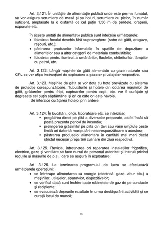 Art. 3.121. În unităţile de alimentaţie publică unde este permis fumatul,
se vor asigura scrumiere de masă şi pe holuri, scrumiere cu picior, în număr
suficient, amplasate la o distanţă de cel puţin 1,50 m de perdele, draperii,
exponate etc.
În aceste unităţi de alimentaţie publică sunt interzise următoarele:
• folosirea focului deschis fără supraveghere (sobe de gătit, aragaze,
reşouri, etc.);
• păstrarea produselor inflamabile în spaţiile de depozitare a
alimentelor sau a altor categorii de materiale combustibile;
• folosirea pentru iluminat a lumânărilor, flaclelor, chibriturilor, lămpilor
cu petrol, etc.
Art. 3.122. Lângă maşinile de gătit alimentate cu gaze naturale sau
GPL se vor afişa instrucţiuni de exploatare a gazelor şi utilajelor respective.
Art. 3.123. Maşinile de gătit se vor dota cu hote prevăzute cu sisteme
de protecţie corespunzătoare. Tubulaturile şi hotele din dotarea maşinilor de
gătit, grătarelor pentru fript, cuptoarelor pentru copt, etc. vor fi curăţate şi
degresate cel puţin săptămânal şi ori de câte ori este nevoie.
Se interzice curăţarea hotelor prin ardere.
Art. 3.124. În bucătării, oficii, laboratoare etc. se interzice:
pregătirea direct pe plită a diverselor preparate, astfel încât să
poată prezenta pericol de incendiu;
prelingerea grăsimilor pe plita din tăvi sau vase umplute peste
limită ori datorită manipulării necorespunzătoare a acestora;
păstrarea produselor alimentare în cantităţi mai mari decât
strictul necesar preparării culinare din ziua respectivă.
Art. 3.125. Revizia, întreţinerea ori repararea instalaţiilor frigorifice,
electrice, gaze şi ventilare se face numai de personal autorizat şi instruit privind
regulile şi măsurile de p.s.i. care se asigură în exploatare.
Art. 3.126. La terminarea programului de lucru se efectuează
următoarele operaţiuni:
• se întrerupe alimentarea cu energie (electrică, gaze, abur etc.) a
maşinilor, utilajelor, aparatelor, dispozitivelor;
• se verifică dacă sunt închise toate robinetele de gaz de pe conducte
şi recipiente;
• se evacuează deşeurile rezultate în urma desfăşurării activităţii şi se
curaţă locul de muncă;
98
 