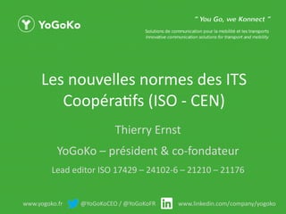 www.yogoko.fr @YoGoKoCEO / @YoGoKoFR www.linkedin.com/company/yogoko
Les nouvelles normes des ITS
Coopératifs (ISO - CEN)
Thierry Ernst
YoGoKo – président & co-fondateur
Lead editor ISO 17429 – 24102-6 – 21210 – 21176
 