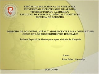 REPÚBLICA BOLIVARIANA DE VENEZUELAREPÚBLICA BOLIVARIANA DE VENEZUELA
UNIVERSIDAD BICENTENARIA DE ARAGUAUNIVERSIDAD BICENTENARIA DE ARAGUA
VICERRECTORADO ACADÉMICOVICERRECTORADO ACADÉMICO
FACULTAD DE CIENCIAS JURÍDICAS Y POLÍTICASFACULTAD DE CIENCIAS JURÍDICAS Y POLÍTICAS
ESCUELA DE DERECHOESCUELA DE DERECHO
DERECHO DE LOS NIÑOS, NIÑAS Y ADOLESCENTES PARA OPINAR Y SERDERECHO DE LOS NIÑOS, NIÑAS Y ADOLESCENTES PARA OPINAR Y SER
OIDOS EN LOS PROCEDIMIENTOS JUDICIALESOIDOS EN LOS PROCEDIMIENTOS JUDICIALES
Trabajo Especial de Grado para optar al título de AbogadoTrabajo Especial de Grado para optar al título de Abogado
Autor:Autor:
Páez Balza NormellysPáez Balza Normellys
MAYO 2014MAYO 2014
 