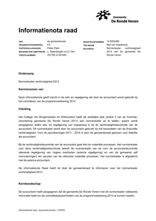 Informatienota raad
AAN
ORGANISATIEONDERDEEL
PORTEFEUILLEHOUDER
BEHANDELEND AMBTENAAR
TOESTELNUMMER

de gemeenteraad
FZ
Pieter Palm
L. Steenbergen en G. Okx
291765 of 291685

REGISTRATIENUMMER
TER INZAGE
BIJLAGE(N)

14.0002489
Niet van toepassing
Normenkader
rechtmatigheid
2013 van de gemeente De
Ronde Venen

Onderwerp
Normenkader rechtmatigheid 2013

Kennisnemen van
Deze informatienota geeft inzicht in de wet- en regelgeving die door de accountant wordt gebruikt bij
het controleren van de programmarekening 2013.

Inleiding
Het College van Burgemeester en Wethouders heeft als wettelijke taak (artikel 3 van de Controleverordening gemeente De Ronde Venen 2011) een normenkader op te stellen, waarin wordt
aangegeven welke wet- en regelgeving van toepassing is bij de rechtmatigheidscontrole van de
accountant. Dit normenkader wordt door de accountant gebruikt bij het beoordelen van de financiële
rechtmatigheid. Voor de jaarrekeningen 2011 - 2014 is door de gemeenteraad gekozen voor Deloitte
als accountant.
Bij de rechtmatigheidscontrole van de accountant gaat het om materiële processen. Het normenkader
voor deze rechtmatigheidscontrole betreft de inventarisatie van de voor de accountantscontrole
relevante regelgeving van hogere overheden (externe regelgeving) en van de gemeente zelf
(verordeningen) ten aanzien van de relevante materiële processen. Het normenkader is afgestemd
met de externe accountant.
De informatienota Raad heeft tot doel de gemeenteraad te informeren over het normenkader
rechtmatigheid 2013.

Kernboodschap
De accountant heeft aangegeven dat de gemeente De Ronde Venen met dit normenkader voldoende
informatie heeft om de controlewerkzaamheden van de programmarekening 2013 te kunnen starten.

Informatienota raad - documentnummer: 1129783

 