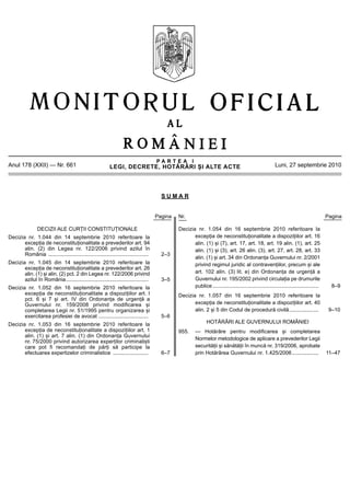 P A R T E A I
LEGI, DECRETE, HOTĂRÂRI ȘI ALTE ACTE
Anul 178 (XXII) — Nr. 661 Luni, 27 septembrie 2010
S U M A R
Pagina Nr. Pagina
DECIZII ALE CURȚII CONSTITUȚIONALE
Decizia nr. 1.044 din 14 septembrie 2010 referitoare la
excepția de neconstituționalitate a prevederilor art. 94
alin. (2) din Legea nr. 122/2006 privind azilul în
România .................................................................... 2–3
Decizia nr. 1.045 din 14 septembrie 2010 referitoare la
excepția de neconstituționalitate a prevederilor art. 26
alin. (1) și alin. (2) pct. 2 din Legea nr. 122/2006 privind
azilul în România........................................................ 3–5
Decizia nr. 1.052 din 16 septembrie 2010 referitoare la
excepția de neconstituționalitate a dispozițiilor art. I
pct. 6 și 7 și art. IV din Ordonanța de urgență a
Guvernului nr. 159/2008 privind modificarea și
completarea Legii nr. 51/1995 pentru organizarea și
exercitarea profesiei de avocat .................................. 5–6
Decizia nr. 1.053 din 16 septembrie 2010 referitoare la
excepția de neconstituționalitate a dispozițiilor art. 1
alin. (1) și art. 7 alin. (1) din Ordonanța Guvernului
nr. 75/2000 privind autorizarea experților criminaliști
care pot fi recomandați de părți să participe la
efectuarea expertizelor criminalistice ........................ 6–7
Decizia nr. 1.054 din 16 septembrie 2010 referitoare la
excepția de neconstituționalitate a dispozițiilor art. 16
alin. (1) și (7), art. 17, art. 18, art. 19 alin. (1), art. 25
alin. (1) și (3), art. 26 alin. (3), art. 27, art. 28, art. 33
alin. (1) și art. 34 din Ordonanța Guvernului nr. 2/2001
privind regimul juridic al contravențiilor, precum și ale
art. 102 alin. (3) lit. e) din Ordonanța de urgență a
Guvernului nr. 195/2002 privind circulația pe drumurile
publice........................................................................ 8–9
Decizia nr. 1.057 din 16 septembrie 2010 referitoare la
excepția de neconstituționalitate a dispozițiilor art. 40
alin. 2 și 5 din Codul de procedură civilă.................... 9–10
HOTĂRÂRI ALE GUVERNULUI ROMÂNIEI
955. — Hotărâre pentru modificarea și completarea
Normelor metodologice de aplicare a prevederilor Legii
securității și sănătății în muncă nr. 319/2006, aprobate
prin Hotărârea Guvernului nr. 1.425/2006.................. 11–47
 