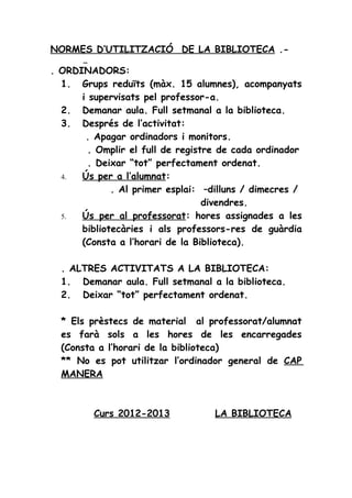 NORMES D’UTILITZACIÓ DE LA BIBLIOTECA .-

. ORDINADORS:
  1. Grups reduïts (màx. 15 alumnes), acompanyats
      i supervisats pel professor-a.
  2. Demanar aula. Full setmanal a la biblioteca.
  3. Després de l’activitat:
       . Apagar ordinadors i monitors.
        . Omplir el full de registre de cada ordinador
        . Deixar “tot” perfectament ordenat.
  4.  Ús per a l’alumnat:
             . Al primer esplai: –dilluns / dimecres /
                                  divendres.
  5.  Ús per al professorat: hores assignades a les
      bibliotecàries i als professors-res de guàrdia
      (Consta a l’horari de la Biblioteca).

  . ALTRES ACTIVITATS A LA BIBLIOTECA:
  1. Demanar aula. Full setmanal a la biblioteca.
  2. Deixar “tot” perfectament ordenat.

  * Els prèstecs de material al professorat/alumnat
  es farà sols a les hores de les encarregades
  (Consta a l’horari de la biblioteca)
  ** No es pot utilitzar l’ordinador general de CAP
  MANERA



         Curs 2012-2013            LA BIBLIOTECA
 