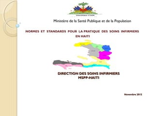 DIRECTION DES SOINS INFIRMIERSDIRECTION DES SOINS INFIRMIERS
MSPP-HAITIMSPP-HAITI
  
Novembre 2012Novembre 2012
NORMES ET STANDARDS POUR LA PRATIQUE DES SOINS INFIRMIERS
EN HAITI
 
Ministère de la Santé Publique et de la Population
 