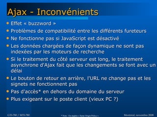 Montréal, novembre 2008Montréal, novembre 2008GTI-780 / MTI-780GTI-780 / MTI-780
Ajax - InconvénientsAjax - Inconvénients
 Effet « buzzword »Effet « buzzword »
 Problèmes de compatibilité entre les différents fureteursProblèmes de compatibilité entre les différents fureteurs
 Ne fonctionne pas si JavaScript est désactivéNe fonctionne pas si JavaScript est désactivé
 Les données chargées de façon dynamique ne sont pasLes données chargées de façon dynamique ne sont pas
indexées par les moteurs de rechercheindexées par les moteurs de recherche
 Si le traitement du côté serveur est long, le traitementSi le traitement du côté serveur est long, le traitement
asynchrone d'Ajax fait que les changements se font avec unasynchrone d'Ajax fait que les changements se font avec un
délaidélai
 Le bouton de retour en arrière, l'URL ne change pas et lesLe bouton de retour en arrière, l'URL ne change pas et les
signets ne fonctionnent passignets ne fonctionnent pas
 Pas d'accès* en dehors du domaine du serveurPas d'accès* en dehors du domaine du serveur
 Plus exigeant sur le poste client (vieux PC ?)Plus exigeant sur le poste client (vieux PC ?)
* Note : En anglais « Same Origin Policy »
 