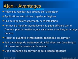 Montréal, novembre 2008Montréal, novembre 2008GTI-780 / MTI-780GTI-780 / MTI-780
Ajax - AvantagesAjax - Avantages
 Réponses rapides aux actions de l'utilisateurRéponses rapides aux actions de l'utilisateur
 Applications Web riches, rapides et légèresApplications Web riches, rapides et légères
 Pas de long téléchargement, ni d'installationPas de long téléchargement, ni d'installation
 Permet de modifier partiellement la page affichée par lePermet de modifier partiellement la page affichée par le
fureteur pour la mettre à jour sans avoir à recharger la pagefureteur pour la mettre à jour sans avoir à recharger la page
entière.entière.
 Réduit la quantité d'information demandée au serveurRéduit la quantité d'information demandée au serveur
 Fait davantage de traitement du côté client (en JavaScript)Fait davantage de traitement du côté client (en JavaScript)
et moins sur le serveur et le réseauet moins sur le serveur et le réseau
 Donc économie du serveur et de la bande passanteDonc économie du serveur et de la bande passante
 