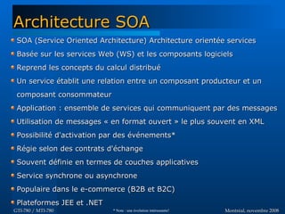 Montréal, novembre 2008Montréal, novembre 2008GTI-780 / MTI-780GTI-780 / MTI-780
SOA (Service Oriented Architecture) Architecture orientée servicesSOA (Service Oriented Architecture) Architecture orientée services
Basée sur les services Web (WS) et les composants logicielsBasée sur les services Web (WS) et les composants logiciels
Reprend les concepts du calcul distribuéReprend les concepts du calcul distribué
Un service établit une relation entre un composant producteur et unUn service établit une relation entre un composant producteur et un
composant consommateurcomposant consommateur
Application : ensemble de services qui communiquent par des messagesApplication : ensemble de services qui communiquent par des messages
Utilisation de messages « en format ouvert » le plus souvent en XMLUtilisation de messages « en format ouvert » le plus souvent en XML
Possibilité d'activation par des événements*Possibilité d'activation par des événements*
Régie selon des contrats d'échangeRégie selon des contrats d'échange
Souvent définie en termes de couches applicativesSouvent définie en termes de couches applicatives
Service synchrone ou asynchroneService synchrone ou asynchrone
Populaire dans le e-commerce (B2B et B2C)Populaire dans le e-commerce (B2B et B2C)
Plateformes JEE et .NETPlateformes JEE et .NET
Architecture SOAArchitecture SOA
* Note : une évolution intéressante!
 
