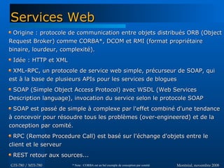 Montréal, novembre 2008Montréal, novembre 2008GTI-780 / MTI-780GTI-780 / MTI-780
Origine : protocole de communication entre objets distribués ORB (ObjectOrigine : protocole de communication entre objets distribués ORB (Object
Request Broker) comme CORBA*, DCOM et RMI (format propriétaireRequest Broker) comme CORBA*, DCOM et RMI (format propriétaire
binaire, lourdeur, complexité).binaire, lourdeur, complexité).
Idée : HTTP et XMLIdée : HTTP et XML
XML-RPC, un protocole de service web simple, précurseur de SOAP, quiXML-RPC, un protocole de service web simple, précurseur de SOAP, qui
est à la base de plusieurs APIs pour les services de bloguesest à la base de plusieurs APIs pour les services de blogues
SOAP (Simple Object Access Protocol) avec WSDL (Web ServicesSOAP (Simple Object Access Protocol) avec WSDL (Web Services
Description language), invocation du service selon le protocole SOAPDescription language), invocation du service selon le protocole SOAP
SOAP est passé de simple à complexe par l'effet combiné d'une tendanceSOAP est passé de simple à complexe par l'effet combiné d'une tendance
à concevoir pour résoudre tous les problèmes (over-engineered) et de laà concevoir pour résoudre tous les problèmes (over-engineered) et de la
conception par comité.conception par comité.
RPC (Remote Procedure Call) est basé sur l'échange d'objets entre leRPC (Remote Procedure Call) est basé sur l'échange d'objets entre le
client et le serveurclient et le serveur
REST retour aux sources...REST retour aux sources...
Services WebServices Web
* Note : CORBA est un bel exemple de conception par comité
 