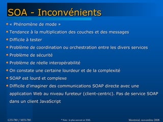 Montréal, novembre 2008Montréal, novembre 2008GTI-780 / MTI-780GTI-780 / MTI-780
« Phénomène de mode »« Phénomène de mode »
Tendance à la multiplication des couches et des messagesTendance à la multiplication des couches et des messages
Difficile à testerDifficile à tester
Problème de coordination ou orchestration entre les divers servicesProblème de coordination ou orchestration entre les divers services
Problème de sécuritéProblème de sécurité
Problème de réelle interopérabilitéProblème de réelle interopérabilité
On constate une certaine lourdeur et de la complexitéOn constate une certaine lourdeur et de la complexité
SOAP est lourd et complexeSOAP est lourd et complexe
Difficile d'imaginer des communications SOAP directe avec uneDifficile d'imaginer des communications SOAP directe avec une
application Web au niveau fureteur (client-centric). Pas de service SOAPapplication Web au niveau fureteur (client-centric). Pas de service SOAP
dans un client JavaScriptdans un client JavaScript
SOA - InconvénientsSOA - Inconvénients
* Note : le plus souvent en XML
 