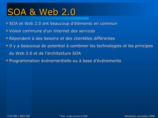 Montréal, novembre 2008Montréal, novembre 2008GTI-780 / MTI-780GTI-780 / MTI-780
SOA et Web 2.0 ont beaucoup d'éléments en communSOA et Web 2.0 ont beaucoup d'éléments en commun
Vision commune d'un Internet des servicesVision commune d'un Internet des services
Répondent à des besoins et des clientèles différentesRépondent à des besoins et des clientèles différentes
Il y a beaucoup de potentiel à combiner les technologies et les principesIl y a beaucoup de potentiel à combiner les technologies et les principes
du Web 2.0 et de l'architecture SOAdu Web 2.0 et de l'architecture SOA
Programmation événementielle ou à base d'événementsProgrammation événementielle ou à base d'événements
SOA & Web 2.0SOA & Web 2.0
* Note : le plus souvent en XML
 