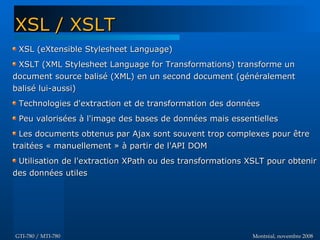 Montréal, novembre 2008Montréal, novembre 2008GTI-780 / MTI-780GTI-780 / MTI-780
XSL (eXtensible Stylesheet Language)XSL (eXtensible Stylesheet Language)
XSLT (XML Stylesheet Language for Transformations) transforme unXSLT (XML Stylesheet Language for Transformations) transforme un
document source balisé (XML) en un second document (généralementdocument source balisé (XML) en un second document (généralement
balisé lui-aussi)balisé lui-aussi)
Technologies d'extraction et de transformation des donnéesTechnologies d'extraction et de transformation des données
Peu valorisées à l'image des bases de données mais essentiellesPeu valorisées à l'image des bases de données mais essentielles
Les documents obtenus par Ajax sont souvent trop complexes pour êtreLes documents obtenus par Ajax sont souvent trop complexes pour être
traitées « manuellement » à partir de l'API DOMtraitées « manuellement » à partir de l'API DOM
Utilisation de l'extraction XPath ou des transformations XSLT pour obtenirUtilisation de l'extraction XPath ou des transformations XSLT pour obtenir
des données utilesdes données utiles
XSL / XSLTXSL / XSLT
 
