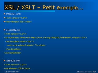 Montréal, novembre 2008Montréal, novembre 2008GTI-780 / MTI-780GTI-780 / MTI-780
entreeD1.xmlentreeD1.xml
<?xml version="1.0"?><?xml version="1.0"?>
<doc>Bonjour XSLT</doc><doc>Bonjour XSLT</doc>
D1versD2.xslD1versD2.xsl
<?xml version="1.0"?><?xml version="1.0"?>
<xsl:stylesheet xmlns:xsl="http://www.w3.org/1999/XSL/Transform" version="1.0"><xsl:stylesheet xmlns:xsl="http://www.w3.org/1999/XSL/Transform" version="1.0">
<xsl:template match="doc"><xsl:template match="doc">
<out><xsl:value-of select="."/></out><out><xsl:value-of select="."/></out>
</xsl:template></xsl:template>
</xsl:stylesheet></xsl:stylesheet>
sortieD2.xmlsortieD2.xml
<?xml version="1.0"?><?xml version="1.0"?>
<out>Bonjour XSLT</out><out>Bonjour XSLT</out>
XSL / XSLT – Petit eXSL / XSLT – Petit exemple...xemple...
 