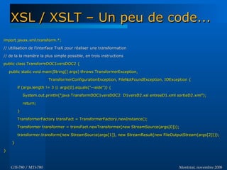 Montréal, novembre 2008Montréal, novembre 2008GTI-780 / MTI-780GTI-780 / MTI-780
import javax.xml.transform.*;import javax.xml.transform.*;
// Utilisation de l'interface TraX pour réaliser une transformation// Utilisation de l'interface TraX pour réaliser une transformation
// de la la manière la plus simple possible, en trois instructions// de la la manière la plus simple possible, en trois instructions
public class TransformDOC1versDOC2 {public class TransformDOC1versDOC2 {
public static void main(String[] args) throws TransformerException,public static void main(String[] args) throws TransformerException,
TransformerConfigurationException, FileNotFoundException, IOException {TransformerConfigurationException, FileNotFoundException, IOException {
if (args.length != 3 || args[0].equals("--aide")) {if (args.length != 3 || args[0].equals("--aide")) {
System.out.println("java TransformDOC1versDOC2 D1versD2.xsl entreeD1.xml sortieD2.xml");System.out.println("java TransformDOC1versDOC2 D1versD2.xsl entreeD1.xml sortieD2.xml");
return;return;
}}
TransformerFactory transFact = TransformerFactory.newInstance();TransformerFactory transFact = TransformerFactory.newInstance();
Transformer transformer = transFact.newTransformer(new StreamSource(args[0]));Transformer transformer = transFact.newTransformer(new StreamSource(args[0]));
transformer.transform(new StreamSource(args[1]), new StreamResult(new FileOutputStream(args[2])));transformer.transform(new StreamSource(args[1]), new StreamResult(new FileOutputStream(args[2])));
}}
}}
XSL / XSLT – Un peu de code...XSL / XSLT – Un peu de code...
 