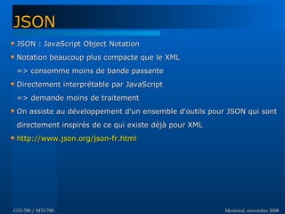 Montréal, novembre 2008Montréal, novembre 2008GTI-780 / MTI-780GTI-780 / MTI-780
JSON : JavaScript Object NotationJSON : JavaScript Object Notation
Notation beaucoup plus compacte que le XMLNotation beaucoup plus compacte que le XML
=> consomme moins de bande passante=> consomme moins de bande passante
Directement interprétable par JavaScriptDirectement interprétable par JavaScript
=> demande moins de traitement=> demande moins de traitement
On assiste au développement d'un ensemble d'outils pour JSON qui sontOn assiste au développement d'un ensemble d'outils pour JSON qui sont
directement inspirés de ce qui existe déjà pour XMLdirectement inspirés de ce qui existe déjà pour XML
http://www.json.org/json-fr.htmlhttp://www.json.org/json-fr.html
JSONJSON
 