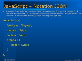 Montréal, novembre 2008Montréal, novembre 2008GTI-780 / MTI-780GTI-780 / MTI-780
JavaScript – Notation JSONJavaScript – Notation JSON
Un prototype JavaScript en notation JSON commence parUn prototype JavaScript en notation JSON commence par {{ et se termine paret se termine par }}. Il. Il
contient un ensemble de couples attribut/valeur non ordonnés. Chaque attribut estcontient un ensemble de couples attribut/valeur non ordonnés. Chaque attribut est
suivi desuivi de :: et les couples attribut/valeur sont séparés par une et les couples attribut/valeur sont séparés par une ,,
var auto =var auto = {{
fabricantfabricant : ': 'Toyota',Toyota',
modele : 'Prius',modele : 'Prius',
couleur : 'vert',couleur : 'vert',
proprio : {proprio : {
nom = 'Lyne';nom = 'Lyne';
}}
};};
 