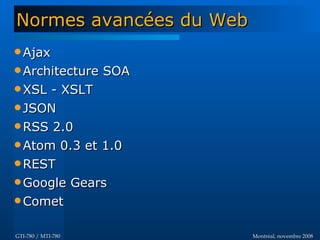 Montréal, novembre 2008Montréal, novembre 2008GTI-780 / MTI-780GTI-780 / MTI-780
 AjaxAjax
 Architecture SOAArchitecture SOA
 XSL - XSLTXSL - XSLT
 JSONJSON
 RSS 2.0RSS 2.0
 Atom 0.3 et 1.0Atom 0.3 et 1.0
 RESTREST
 Google GearsGoogle Gears
 CometComet
Normes avancées du WebNormes avancées du Web
 