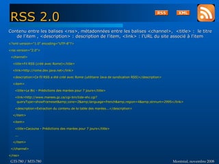 Montréal, novembre 2008Montréal, novembre 2008GTI-780 / MTI-780GTI-780 / MTI-780
Contenu entre les balises <rss>, métadonnées entre les balises <channel>, <title> : le titreContenu entre les balises <rss>, métadonnées entre les balises <channel>, <title> : le titre
de l'item , <description> : description de l'item, <link> : l'URL du site associé à l'itemde l'item , <description> : description de l'item, <link> : l'URL du site associé à l'item
<?xml version="1.0" encoding="UTF-8"?><?xml version="1.0" encoding="UTF-8"?>
<rss version="2.0"><rss version="2.0">
<channel><channel>
<title>Fil RSS (créé avec Rome)</title><title>Fil RSS (créé avec Rome)</title>
<link>http://rome.dev.java.net</link><link>http://rome.dev.java.net</link>
<description>Ce fil RSS a été créé avec Rome (utilitaire Java de syndication RSS)</description><description>Ce fil RSS a été créé avec Rome (utilitaire Java de syndication RSS)</description>
<item><item>
<title>Le Bic - Prédictions des marées pour 7 jours</title><title>Le Bic - Prédictions des marées pour 7 jours</title>
<link>http://www.marees.gc.ca/cgi-bin/tide-shc.cgi?<link>http://www.marees.gc.ca/cgi-bin/tide-shc.cgi?
queryType=showFrameset&amp;zone=2&amp;language=french&amp;region=4&amp;stnnum=2995</link>queryType=showFrameset&amp;zone=2&amp;language=french&amp;region=4&amp;stnnum=2995</link>
<description>Extraction du contenu de la table des marées...</description><description>Extraction du contenu de la table des marées...</description>
</item></item>
<item><item>
<title>Cacouna - Prédictions des marées pour 7 jours</title><title>Cacouna - Prédictions des marées pour 7 jours</title>
......
</item></item>
</channel></channel>
</rss></rss>
RSS 2.0RSS 2.0
 