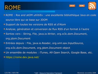 Montréal, novembre 2008Montréal, novembre 2008GTI-780 / MTI-780GTI-780 / MTI-780
ROME : Rss and atOM utilitiEs : une excellente bibliothèque Java en codeROME : Rss and atOM utilitiEs : une excellente bibliothèque Java en code
source libre qui se base sur JDOMsource libre qui se base sur JDOM
Support de toutes les versions de RSS et d'AtomSupport de toutes les versions de RSS et d'Atom
Analyse, génération et conversion de flux RSS d'un format à l'autreAnalyse, génération et conversion de flux RSS d'un format à l'autre
Sorties vers : String, File, java.io.Writer, org.w3c.dom.Document,Sorties vers : String, File, java.io.Writer, org.w3c.dom.Document,
org.jdom.Documentorg.jdom.Document
Entrées depuis : File, java.io.Reader, org.xml.sax.InputSource,Entrées depuis : File, java.io.Reader, org.xml.sax.InputSource,
org.w3c.dom.Document, org.jdom.Document objectorg.w3c.dom.Document, org.jdom.Document object
Un ensemble de modules : iTunes, A9 Open Search, Google Base, etc.Un ensemble de modules : iTunes, A9 Open Search, Google Base, etc.
https://rome.dev.java.net/https://rome.dev.java.net/
ROMEROME
* RDF : Resource Description Framework
 
