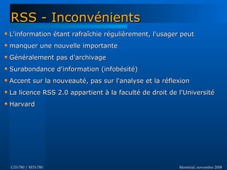 Montréal, novembre 2008Montréal, novembre 2008GTI-780 / MTI-780GTI-780 / MTI-780
L'information étant rafraîchie régulièrement, l'usager peutL'information étant rafraîchie régulièrement, l'usager peut
manquer une nouvelle importantemanquer une nouvelle importante
Généralement pas d'archivageGénéralement pas d'archivage
Surabondance d'information (infobésité)Surabondance d'information (infobésité)
Accent sur la nouveauté, pas sur l'analyse et la réflexionAccent sur la nouveauté, pas sur l'analyse et la réflexion
La licence RSS 2.0 appartient à la faculté de droit de l'UniversitéLa licence RSS 2.0 appartient à la faculté de droit de l'Université
HarvardHarvard
RSS - InconvénientsRSS - Inconvénients
 