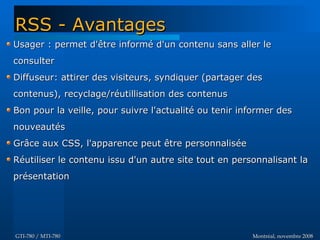 Montréal, novembre 2008Montréal, novembre 2008GTI-780 / MTI-780GTI-780 / MTI-780
Usager : permet d'être informé d'un contenu sans aller leUsager : permet d'être informé d'un contenu sans aller le
consulterconsulter
Diffuseur: attirer des visiteurs, syndiquer (partager desDiffuseur: attirer des visiteurs, syndiquer (partager des
contenus), recyclage/réutillisation des contenuscontenus), recyclage/réutillisation des contenus
Bon pour la veille, pour suivre l'actualité ou tenir informer desBon pour la veille, pour suivre l'actualité ou tenir informer des
nouveautésnouveautés
Grâce aux CSS, l'apparence peut être personnaliséeGrâce aux CSS, l'apparence peut être personnalisée
Réutiliser le contenu issu d'un autre site tout en personnalisant laRéutiliser le contenu issu d'un autre site tout en personnalisant la
présentationprésentation
RSS - AvantagesRSS - Avantages
 