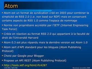 Montréal, novembre 2008Montréal, novembre 2008GTI-780 / MTI-780GTI-780 / MTI-780
Atom est un format de syndication créé en 2003 pour combiner laAtom est un format de syndication créé en 2003 pour combiner la
simplicité de RSS 2.0 (i.e. non basé sur RDF) mais en conservantsimplicité de RSS 2.0 (i.e. non basé sur RDF) mais en conservant
certains aspects de RSS 1.0 comme l'espace de nommagecertains aspects de RSS 1.0 comme l'espace de nommage
Norme non propriétaire accrédité par l'IETF (Internet EngineeringNorme non propriétaire accrédité par l'IETF (Internet Engineering
Task Force)Task Force)
Créée en réaction au format RSS 2.0 qui appartient à la faculté deCréée en réaction au format RSS 2.0 qui appartient à la faculté de
droit de l'Université Harvarddroit de l'Université Harvard
Atom 0.3 est plus répandu mais la dernière version est Atom 1.0Atom 0.3 est plus répandu mais la dernière version est Atom 1.0
Atom sert d'API standard pour les blogues (Atom PublishingAtom sert d'API standard pour les blogues (Atom Publishing
Protocol)Protocol)
Choisi par Google pour BloggerChoisi par Google pour Blogger
Propose un API REST (Atom Publishing Protocol)Propose un API REST (Atom Publishing Protocol)
http://tools.ietf.org/html/rfc4287http://tools.ietf.org/html/rfc4287
AtomAtom
 