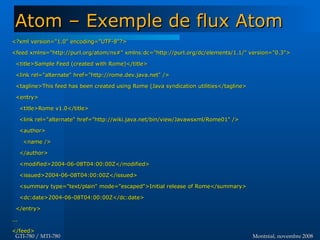 Montréal, novembre 2008Montréal, novembre 2008GTI-780 / MTI-780GTI-780 / MTI-780
<?xml version="1.0" encoding="UTF-8"?><?xml version="1.0" encoding="UTF-8"?>
<feed xmlns="http://purl.org/atom/ns#" xmlns:dc="http://purl.org/dc/elements/1.1/" version="0.3"><feed xmlns="http://purl.org/atom/ns#" xmlns:dc="http://purl.org/dc/elements/1.1/" version="0.3">
<title>Sample Feed (created with Rome)</title><title>Sample Feed (created with Rome)</title>
<link rel="alternate" href="http://rome.dev.java.net" /><link rel="alternate" href="http://rome.dev.java.net" />
<tagline>This feed has been created using Rome (Java syndication utilities</tagline><tagline>This feed has been created using Rome (Java syndication utilities</tagline>
<entry><entry>
<title>Rome v1.0</title><title>Rome v1.0</title>
<link rel="alternate" href="http://wiki.java.net/bin/view/Javawsxml/Rome01" /><link rel="alternate" href="http://wiki.java.net/bin/view/Javawsxml/Rome01" />
<author><author>
<name /><name />
</author></author>
<modified>2004-06-08T04:00:00Z</modified><modified>2004-06-08T04:00:00Z</modified>
<issued>2004-06-08T04:00:00Z</issued><issued>2004-06-08T04:00:00Z</issued>
<summary type="text/plain" mode="escaped">Initial release of Rome</summary><summary type="text/plain" mode="escaped">Initial release of Rome</summary>
<dc:date>2004-06-08T04:00:00Z</dc:date><dc:date>2004-06-08T04:00:00Z</dc:date>
</entry></entry>
......
</feed></feed>
Atom – Exemple de flux AtomAtom – Exemple de flux Atom
 