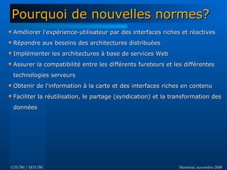 Montréal, novembre 2008Montréal, novembre 2008GTI-780 / MTI-780GTI-780 / MTI-780
Améliorer l'expérience-utilisateur par des interfaces riches et réactivesAméliorer l'expérience-utilisateur par des interfaces riches et réactives
Répondre aux besoins des architectures distribuéesRépondre aux besoins des architectures distribuées
Implémenter les architectures à base de services WebImplémenter les architectures à base de services Web
Assurer la compatibilité entre les différents fureteurs et les différentesAssurer la compatibilité entre les différents fureteurs et les différentes
technologies serveurstechnologies serveurs
Obtenir de l'information à la carte et des interfaces riches en contenuObtenir de l'information à la carte et des interfaces riches en contenu
Faciliter la réutilisation, le partage (syndication) et la transformation desFaciliter la réutilisation, le partage (syndication) et la transformation des
donnéesdonnées
Pourquoi de nouvelles normes?Pourquoi de nouvelles normes?
 