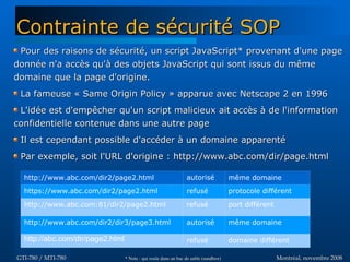 Montréal, novembre 2008Montréal, novembre 2008GTI-780 / MTI-780GTI-780 / MTI-780
Pour des raisons de sécurité, un script JavaScript* provenant d'une pagePour des raisons de sécurité, un script JavaScript* provenant d'une page
donnée n'a accès qu'à des objets JavaScript qui sont issus du mêmedonnée n'a accès qu'à des objets JavaScript qui sont issus du même
domaine que la page d'origine.domaine que la page d'origine.
La fameuse « Same Origin Policy » apparue avec Netscape 2 en 1996La fameuse « Same Origin Policy » apparue avec Netscape 2 en 1996
L'idée est d'empêcher qu'un script malicieux ait accès à de l'informationL'idée est d'empêcher qu'un script malicieux ait accès à de l'information
confidentielle contenue dans une autre pageconfidentielle contenue dans une autre page
Il est cependant possible d'accéder à un domaine apparentéIl est cependant possible d'accéder à un domaine apparenté
Par exemple, soit l'URL d'origine :Par exemple, soit l'URL d'origine : http://www.abc.com/dir/page.htmlhttp://www.abc.com/dir/page.html
Contrainte de sécurité SOPContrainte de sécurité SOP
http://www.abc.com/dir2/page2.html autorisé même domaine
https://www.abc.com/dir2/page2.html refusé protocole différent
http://www.abc.com:81/dir2/page2.html refusé port différent
http://www.abc.com/dir2/dir3/page3.html autorisé même domaine
http://abc.com/dir/page2.html refusé domaine différent
* Note : qui roule dans un bac de sable (sandbox)* Note : qui roule dans un bac de sable (sandbox)
 