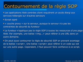 Montréal, novembre 2008Montréal, novembre 2008GTI-780 / MTI-780GTI-780 / MTI-780
Les applications Web centrées client requièrent un accès élargi auxLes applications Web centrées client requièrent un accès élargi aux
services hébergés sur d'autres serveursservices hébergés sur d'autres serveurs
Script signéScript signé
« couche proxy » sur le serveur, puisque le serveur n'a pas les« couche proxy » sur le serveur, puisque le serveur n'a pas les
contraintes de sécurité du fureteurcontraintes de sécurité du fureteur
Le fureteur n'applique pas la règle SOP à toutes les ressources d'une pageLe fureteur n'applique pas la règle SOP à toutes les ressources d'une page
Web. Par exemple, une balise <img...> peut référer à une URL dans unWeb. Par exemple, une balise <img...> peut référer à une URL dans un
autre domaine.autre domaine.
On peut aussi contourner la règle de sécurité SOP en prenant avantageOn peut aussi contourner la règle de sécurité SOP en prenant avantage
de la balise <script>. Une balise <script> peut référer à un code qui estde la balise <script>. Une balise <script> peut référer à un code qui est
sur une autre page. Cependant, il faut pouvoir faire confiance à ce script.sur une autre page. Cependant, il faut pouvoir faire confiance à ce script.
Contournement de la règle SOPContournement de la règle SOP
 