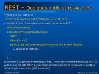 Montréal, novembre 2008Montréal, novembre 2008GTI-780 / MTI-780GTI-780 / MTI-780
Projet JAX-RS (JSR-311)Projet JAX-RS (JSR-311)
http://cwiki.apache.org/CXF20DOC/jax-rs-jsr-311.htmlhttp://cwiki.apache.org/CXF20DOC/jax-rs-jsr-311.html
Un outil à base d'annotations pour créer des services RESTUn outil à base d'annotations pour créer des services REST
@Path("/commande")@Path("/commande")
public class PriseCommandeService {public class PriseCommandeService {
@GET@GET
@Path(“/{id}”)@Path(“/{id}”)
public String getCommande()@PathParam(“id”) int commandeId {public String getCommande()@PathParam(“id”) int commandeId {
// corps de la méthode// corps de la méthode
}}
}}
En furetant à l'addresse hypothétique http://www.abc.com/commande/123 JAX-RSEn furetant à l'addresse hypothétique http://www.abc.com/commande/123 JAX-RS
va faire une requête HTTP à la méthode getCommande() et va recevoir le contenuva faire une requête HTTP à la méthode getCommande() et va recevoir le contenu
retourné par la méthode getCommande()retourné par la méthode getCommande()
REST –REST – Quelques outils et ressourcesQuelques outils et ressources
 