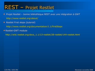 Montréal, novembre 2008Montréal, novembre 2008GTI-780 / MTI-780GTI-780 / MTI-780
Projet Restlet – bonne bibliothèque REST avec une intégration à GWTProjet Restlet – bonne bibliothèque REST avec une intégration à GWT
http://www.restlet.org/about/http://www.restlet.org/about/
Restlet First steps (tutoriel)Restlet First steps (tutoriel)
http://www.restlet.org/documentation/1.1/firstStepshttp://www.restlet.org/documentation/1.1/firstSteps
Restlet-GWT moduleRestlet-GWT module
http://wiki.restlet.org/docs_1.1/13-restlet/28-restlet/144-restlet.htmlhttp://wiki.restlet.org/docs_1.1/13-restlet/28-restlet/144-restlet.html
REST –REST – Projet RestletProjet Restlet
 
