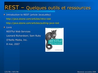 Montréal, novembre 2008Montréal, novembre 2008GTI-780 / MTI-780GTI-780 / MTI-780
Introduction to REST (article JavaLobby)Introduction to REST (article JavaLobby)
http://java.dzone.com/articles/intro-resthttp://java.dzone.com/articles/intro-rest
http://java.dzone.com/articles/putting-java-resthttp://java.dzone.com/articles/putting-java-rest
LivreLivre
RESTful Web ServicesRESTful Web Services
Leonard Richardson; Sam RubyLeonard Richardson; Sam Ruby
O'Reilly Media, Inc.O'Reilly Media, Inc.
8 mai, 20078 mai, 2007
REST –REST – Quelques outils et ressourcesQuelques outils et ressources
 