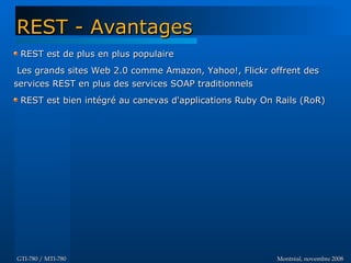 Montréal, novembre 2008Montréal, novembre 2008GTI-780 / MTI-780GTI-780 / MTI-780
REST est de plus en plus populaireREST est de plus en plus populaire
Les grands sites Web 2.0 comme Amazon, Yahoo!, Flickr offrent desLes grands sites Web 2.0 comme Amazon, Yahoo!, Flickr offrent des
services REST en plus des services SOAP traditionnelsservices REST en plus des services SOAP traditionnels
REST est bien intégré au canevas d'applications Ruby On Rails (RoR)REST est bien intégré au canevas d'applications Ruby On Rails (RoR)
REST - AvantagesREST - Avantages
 