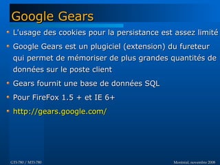 Montréal, novembre 2008Montréal, novembre 2008GTI-780 / MTI-780GTI-780 / MTI-780
Google GearsGoogle Gears
L'usage des cookies pour la persistance est assez limitéL'usage des cookies pour la persistance est assez limité
Google Gears est un plugiciel (extension) du fureteurGoogle Gears est un plugiciel (extension) du fureteur
qui permet de mémoriser de plus grandes quantités dequi permet de mémoriser de plus grandes quantités de
données sur le poste clientdonnées sur le poste client
Gears fournit une base de données SQLGears fournit une base de données SQL
Pour FireFox 1.5 + et IE 6+Pour FireFox 1.5 + et IE 6+
http://gears.google.com/http://gears.google.com/
 