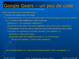 Montréal, novembre 2008Montréal, novembre 2008GTI-780 / MTI-780GTI-780 / MTI-780
Google Gears – un peu de codeGoogle Gears – un peu de code
public void save() throws StorageException {public void save() throws StorageException {
// Vérifier que Google Gears est installé// Vérifier que Google Gears est installé
if( ! IsGearsInstalled() ) throw new StorageException("Echec sauvegarde, Gears pas installé");if( ! IsGearsInstalled() ) throw new StorageException("Echec sauvegarde, Gears pas installé");
try {try { // Créer la table maBDGears si elle n'existe pas// Créer la table maBDGears si elle n'existe pas
Database db = new Database("maBdGears");Database db = new Database("maBdGears");
db.execute("create table if not exists maBdGears (key varchar(255), value text)");db.execute("create table if not exists maBdGears (key varchar(255), value text)");
// Sauvegarder la liste de valeurs contenues dans la Map getValues() dans la table// Sauvegarder la liste de valeurs contenues dans la Map getValues() dans la table
for(Iterator iter=getValues().entrySet().iterator(); iter.hasNext(); ){for(Iterator iter=getValues().entrySet().iterator(); iter.hasNext(); ){
Entry entry = (Entry) iter.next();Entry entry = (Entry) iter.next();
db.execute("insert into maBdGears values (?, ?)", new String[] {db.execute("insert into maBdGears values (?, ?)", new String[] {
(String) entry.getKey(), (String) entry.getValue()(String) entry.getKey(), (String) entry.getValue()
});});
}}
}}
catch (GearsException e) { throw new StorageException( "Echec sauvegarde", e );catch (GearsException e) { throw new StorageException( "Echec sauvegarde", e );
}}
}}
* Source : R. Dewsbury 2008 – Chap.6, p. 306-307* Source : R. Dewsbury 2008 – Chap.6, p. 306-307
 