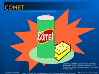 Montréal, novembre 2008Montréal, novembre 2008GTI-780 / MTI-780GTI-780 / MTI-780
COMETCOMET
Le terme COMET a été inventé par Alex
Russell en mars 2006 en référence à la
poudre à récurer Comet concurrente de la
marque Ajax!
Source : A. Russell - http://alex.dojotoolkit.org/2006/03/comet-low-latency-data-for-the-browser/
 