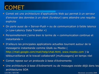 Montréal, novembre 2008Montréal, novembre 2008GTI-780 / MTI-780GTI-780 / MTI-780
COMETCOMET
Comet est une architecture d'applications Web qui permet à un serveurComet est une architecture d'applications Web qui permet à un serveur
d'envoyer des données à un client (fureteur) sans attendre une requêted'envoyer des données à un client (fureteur) sans attendre une requête
expliciteexplicite
On parle aussi de « Server-Push » ou de communication à faible latenceOn parle aussi de « Server-Push » ou de communication à faible latence
(« Low-Latency Data Transfer »)(« Low-Latency Data Transfer »)
Personnellement j'aime bien le terme de « communication continue etPersonnellement j'aime bien le terme de « communication continue et
instantanée »instantanée »
D'ailleurs les principales applications actuelles tournent autour de laD'ailleurs les principales applications actuelles tournent autour de la
messagerie instantanée comme Gtalk ou Meebo (messagerie instantanée comme Gtalk ou Meebo (
http://mail.google.com/mail/help/chat.htmlhttp://mail.google.com/mail/help/chat.html,, www.meebo.comwww.meebo.com ) la) la
télésurveillance et le travail collaboratif (multiusagers) en temps réeltélésurveillance et le travail collaboratif (multiusagers) en temps réel
Comet repose sur un protocole à base d'événementsComet repose sur un protocole à base d'événements
Une architecture à base d'événement ou de messages existe déjà dans lesUne architecture à base d'événement ou de messages existe déjà dans les
architectures SOAarchitectures SOA
 