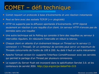 Montréal, novembre 2008Montréal, novembre 2008GTI-780 / MTI-780GTI-780 / MTI-780
COMET – défi techniqueCOMET – défi technique
Comet requiert un protocole à base d'événements et une réaction instantanéeComet requiert un protocole à base d'événements et une réaction instantanée
Peut se faire avec des sockets TCP/IP (=> plugiciels)Peut se faire avec des sockets TCP/IP (=> plugiciels)
HTTP ne supporte pas la diffusion spontanée d'événements. HTTP répondHTTP ne supporte pas la diffusion spontanée d'événements. HTTP répond
seulement en réaction à une requête d'un client. Un serveur HTTP n'envoie pas deseulement en réaction à une requête d'un client. Un serveur HTTP n'envoie pas de
données sans une requêtedonnées sans une requête
Une autre technique est le Polling qui consiste à faire des requêtes au serveur àUne autre technique est le Polling qui consiste à faire des requêtes au serveur à
intervalles réguliers. En réduisant l'intervalle on réduit la latence.intervalles réguliers. En réduisant l'intervalle on réduit la latence.
Chaque client en attente d'un événement bloque un Thread sur le serveur (1Chaque client en attente d'un événement bloque un Thread sur le serveur (1
connexion = 1 Thread). Or un conteneur de servlets peut servir un maximum deconnexion = 1 Thread). Or un conteneur de servlets peut servir un maximum de
Threads concurrents de l'ordre de 100 à 200. Au delà il faut un autre mécanismeThreads concurrents de l'ordre de 100 à 200. Au delà il faut un autre mécanisme
Apache Tomcat version 6+ supporte l'interface CometProcessor avec ses servletsApache Tomcat version 6+ supporte l'interface CometProcessor avec ses servlets
qui permet le partage d'un Thread par plusieurs connexions.qui permet le partage d'un Thread par plusieurs connexions.
Le support du Server Push est incorporé dans la spécification Servlet 3.0. et lesLe support du Server Push est incorporé dans la spécification Servlet 3.0. et les
conteneurs de servlet JEE6conteneurs de servlet JEE6 http://jcp.org/en/jsr/detail?id=315http://jcp.org/en/jsr/detail?id=315
 